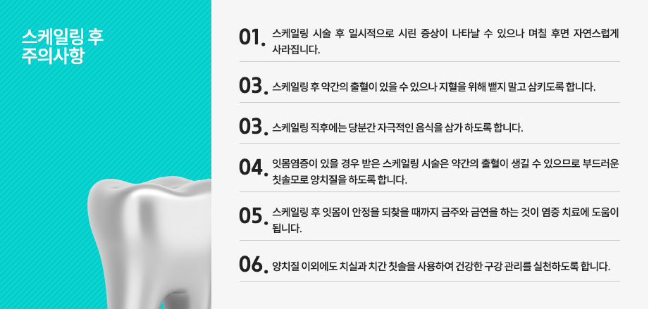 스케일링 후 주의사항
-스케일링 시술 후 일시적으로 시린 증상이 나타날 수 있으나 며칠 후면 자연스럽게 사라집니다.
-스케일링 후 약간의 출혈이 있을 수 있으나 지혈을 위해 뱉지 말고 삼키도록 합니다.
-스케일링 직후에는 당분간 자극적인 음식을 삼가 하도록 합니다.
-잇몸염증이 있을 경우 받은 스케일링 시술은 약간의 출혈이 생길 수 있으므로 부드러운 칫솔모로 양치질을 하도록 합니다.
-스케일링 후 잇몸이 안정을 되찾을 때까지 금주와 금연을 하는 것이 염증 치료에 도움이 됩니다.
-양치질 이외에도 치실과 치간 칫솔을 사용하여 건강한 구강 관리를 실천하도록 합니다.

