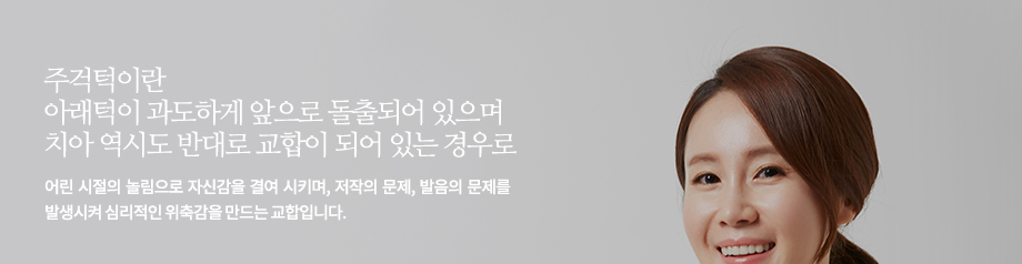 주걱턱이란 아래턱이 과도하게 앞으로 돌출되어 있으며 치아 역시도 반대로 교합이 되어 있는 경우로 어린 시절의 놀림으로 자신감을 결여 시키며, 저작의 문제, 발음의 문제를 발생시켜 심리적인 위축감을 만드는 교합입니다.