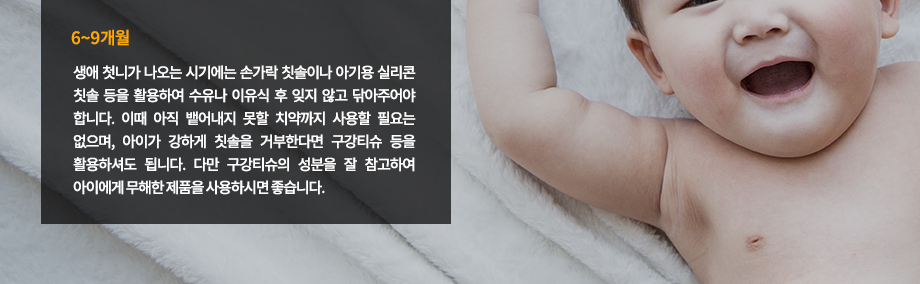 6~9개월 : 생애 첫니가 나오는 시기에는 손가락 칫솔이나 아기용 실리콘 칫솔 등을 활용하여 수유나 이유식 후 잊지 않고 닦아주어야 합니다. 이때 아직 뱉어내지 못할 치약까지 사용할 필요는 없으며, 아이가 강하게 칫솔을 거부한다면 구강티슈 등을 활용하셔도 됩니다. 다만 구강티슈의 성분을 잘 참고하여 아이에게 무해한 제품을 사용하시면 좋습니다.